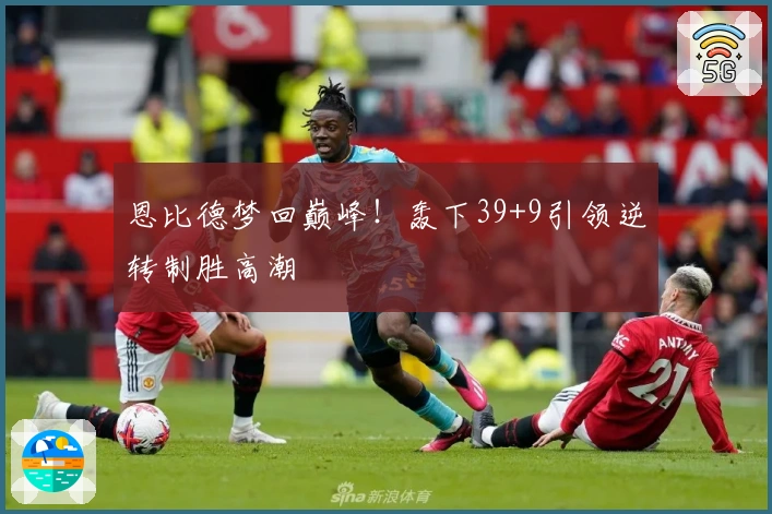 恩比德梦回巅峰！轰下39+9引领逆转制胜高潮