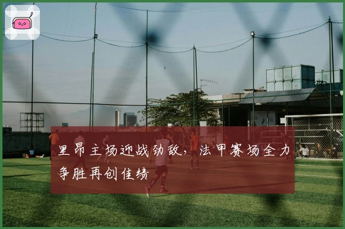 里昂主场迎战劲敌，法甲赛场全力争胜再创佳绩