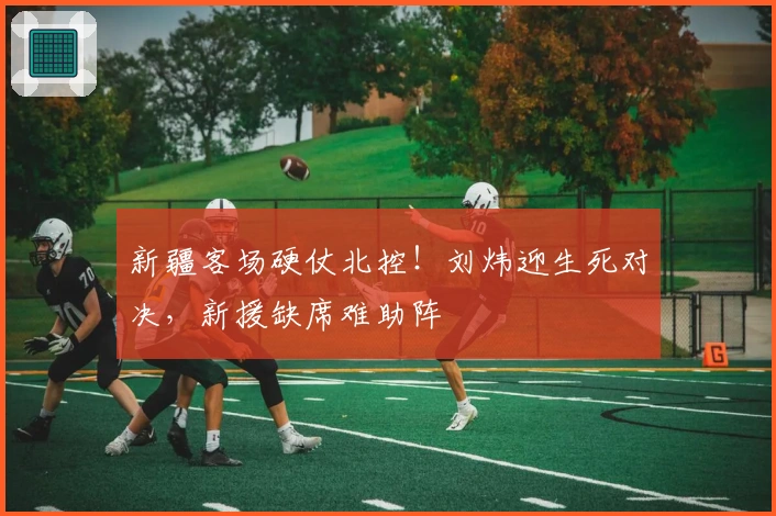 新疆客场硬仗北控！刘炜迎生死对决，新援缺席难助阵