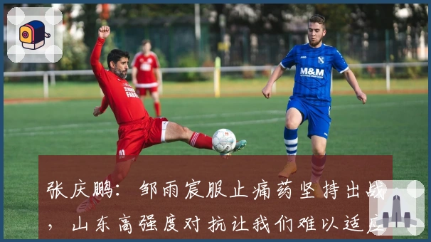 张庆鹏：邹雨宸服止痛药坚持出战，山东高强度对抗让我们难以适应