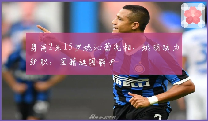 身高2米15岁姚沁蕾亮相，姚明助力新职，国籍谜团解开