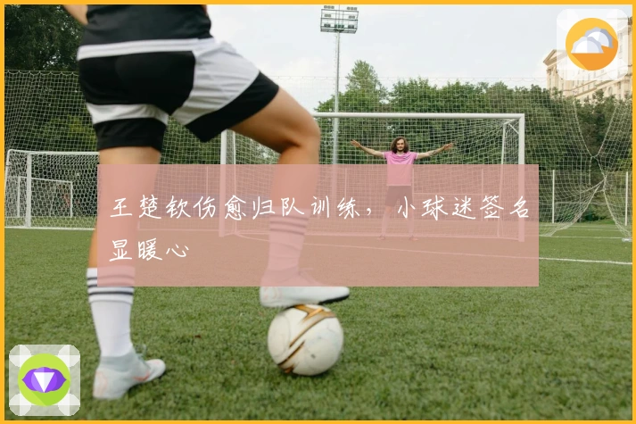 王楚钦伤愈归队训练，小球迷签名显暖心