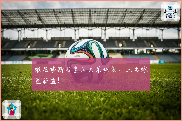 维尼修斯与皇马关系破裂，三名球星获益！