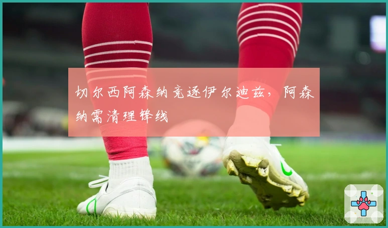 切尔西阿森纳竞逐伊尔迪兹，阿森纳需清理锋线