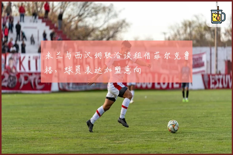 米兰与西汉姆联洽谈租借菲尔克鲁格，球员表达加盟意向