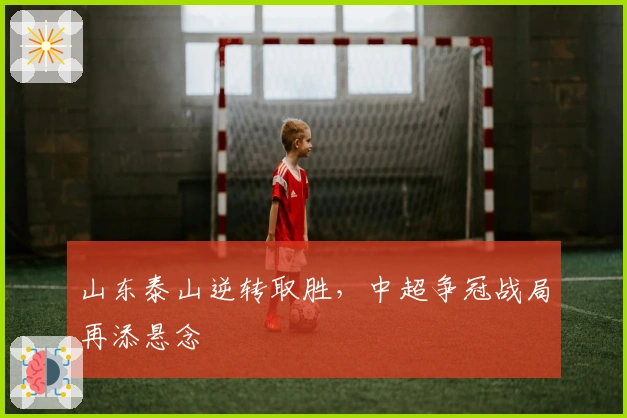 山东泰山逆转取胜，中超争冠战局再添悬念