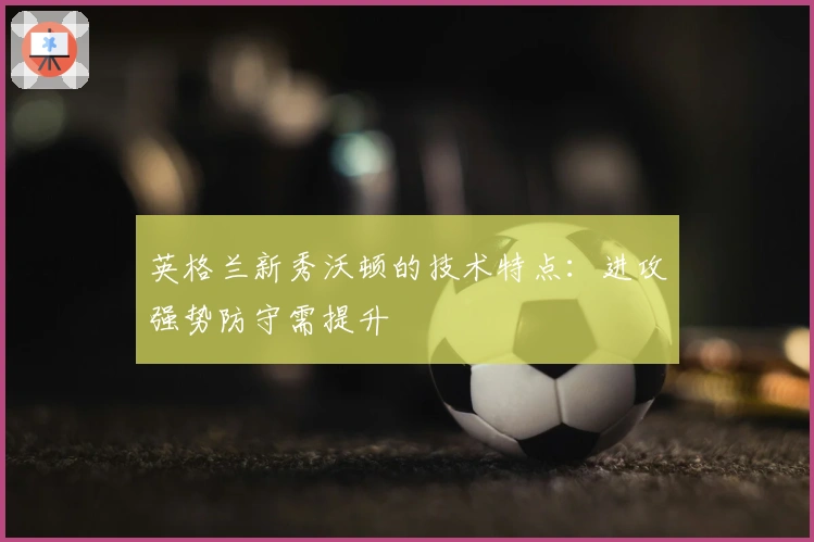 英格兰新秀沃顿的技术特点：进攻强势防守需提升