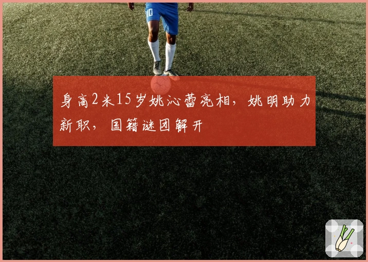 身高2米15岁姚沁蕾亮相，姚明助力新职，国籍谜团解开