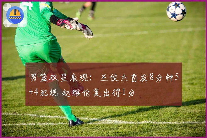 男篮双星表现：王俊杰首发8分钟5+4犯规 赵维伦复出得1分