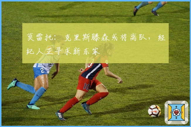 莫雷托：克里斯滕森或将离队，经纪人正寻求新东家