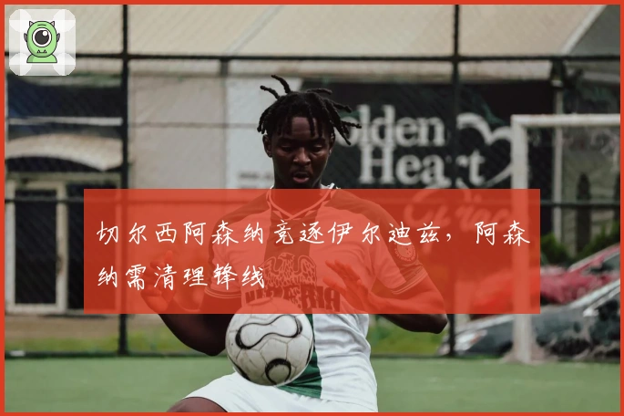 切尔西阿森纳竞逐伊尔迪兹，阿森纳需清理锋线