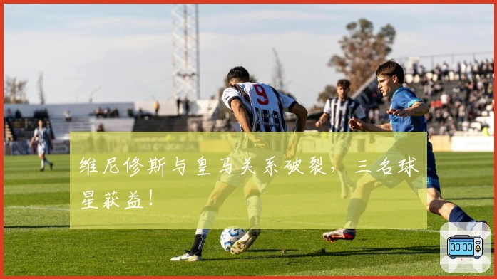 维尼修斯与皇马关系破裂，三名球星获益！